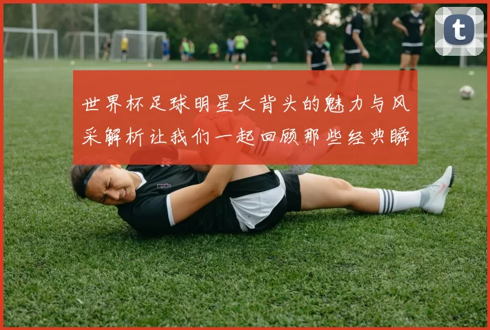 世界杯足球明星大背头的魅力与风采解析让我们一起回顾那些经典瞬间