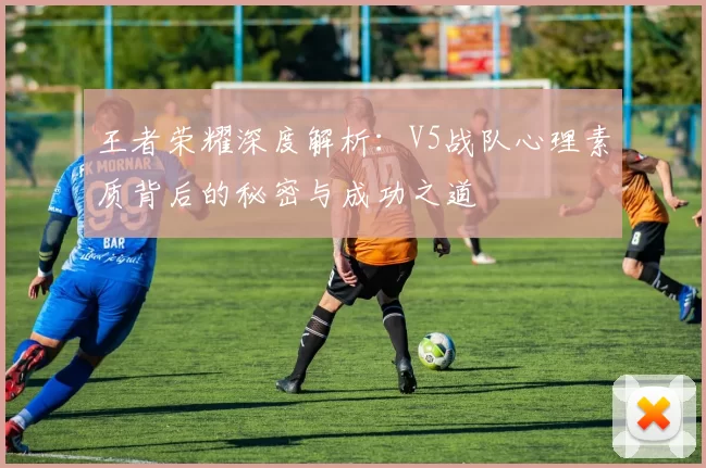 王者荣耀深度解析：V5战队心理素质背后的秘密与成功之道