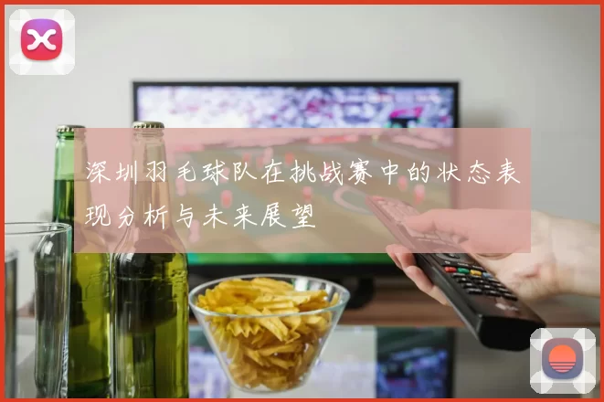 深圳羽毛球队在挑战赛中的状态表现分析与未来展望