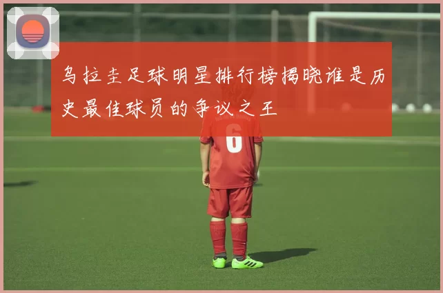 乌拉圭足球明星排行榜揭晓谁是历史最佳球员的争议之王