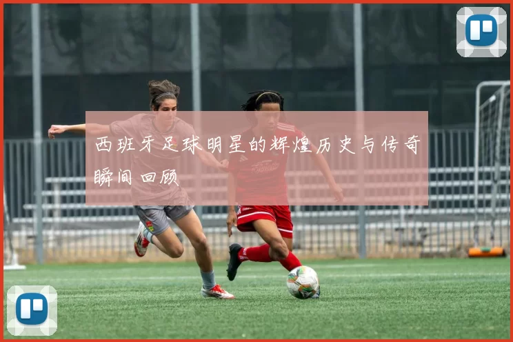 西班牙足球明星的辉煌历史与传奇瞬间回顾