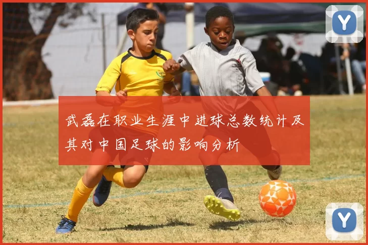武磊在职业生涯中进球总数统计及其对中国足球的影响分析