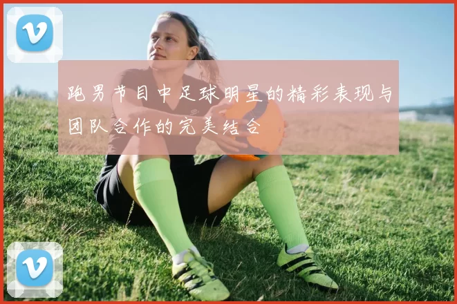 跑男节目中足球明星的精彩表现与团队合作的完美结合