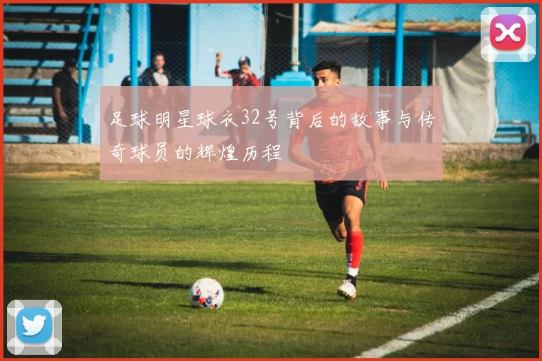 足球明星球衣32号背后的故事与传奇球员的辉煌历程