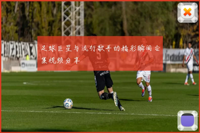 足球巨星与流行歌手的精彩瞬间合集视频分享