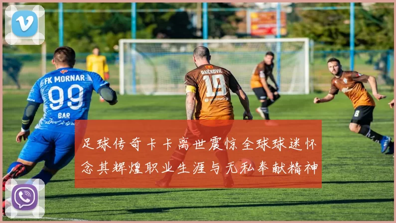 足球传奇卡卡离世震惊全球球迷怀念其辉煌职业生涯与无私奉献精神