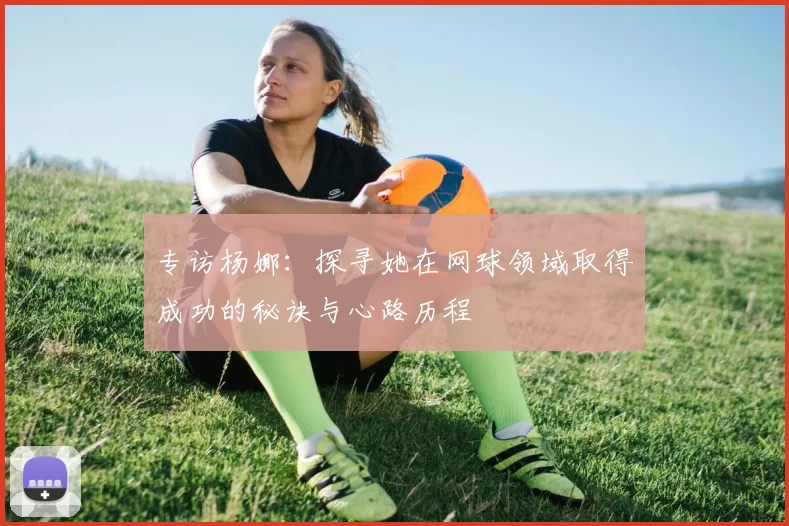 专访杨娜：探寻她在网球领域取得成功的秘诀与心路历程