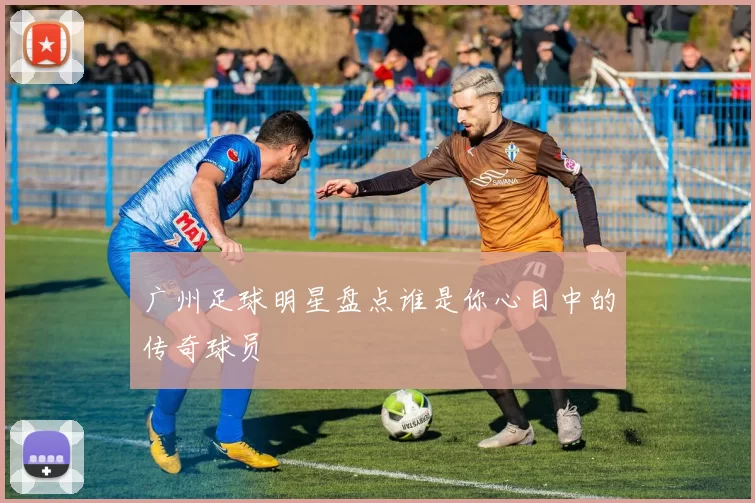 广州足球明星盘点谁是你心目中的传奇球员