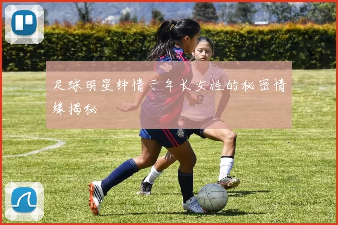足球明星钟情于年长女性的秘密情缘揭秘