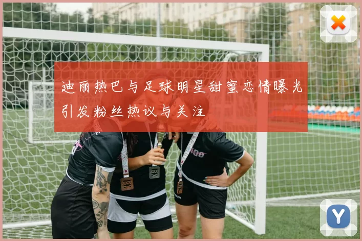 迪丽热巴与足球明星甜蜜恋情曝光引发粉丝热议与关注