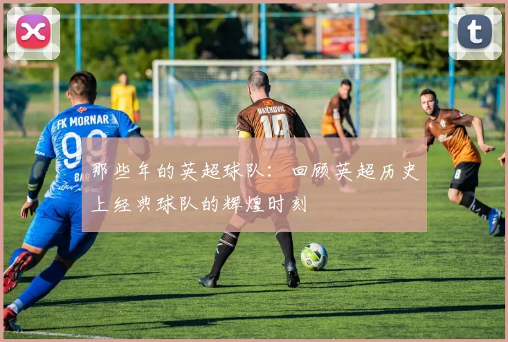 那些年的英超球队：回顾英超历史上经典球队的辉煌时刻