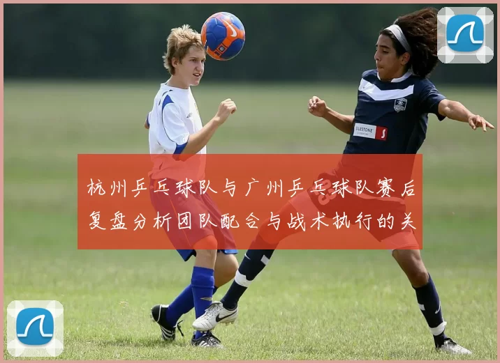杭州乒乓球队与广州乒乓球队赛后复盘分析团队配合与战术执行的关键因素