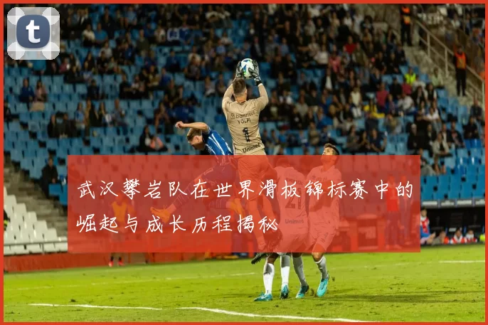 武汉攀岩队在世界滑板锦标赛中的崛起与成长历程揭秘