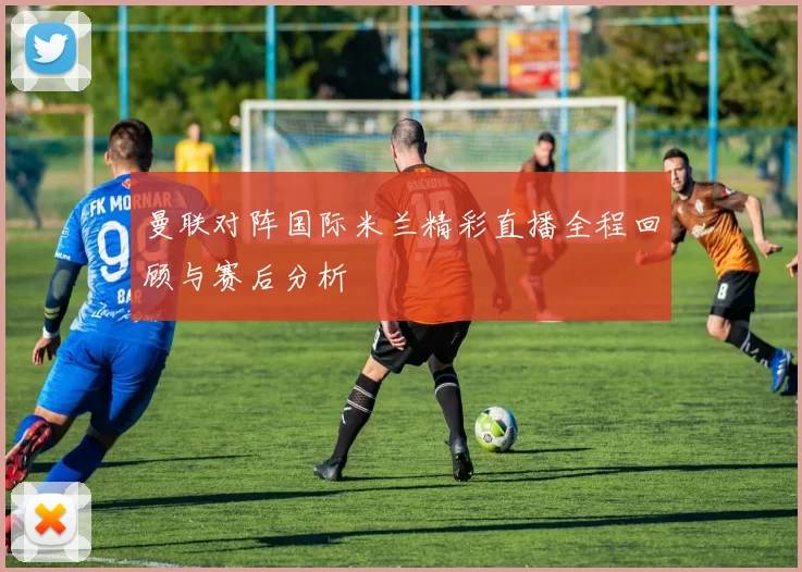 曼联对阵国际米兰精彩直播全程回顾与赛后分析