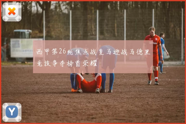 西甲第26轮焦点战皇马迎战马德里竞技争夺榜首荣耀