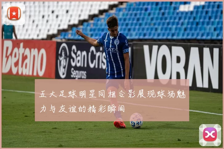 五大足球明星同框合影展现球场魅力与友谊的精彩瞬间