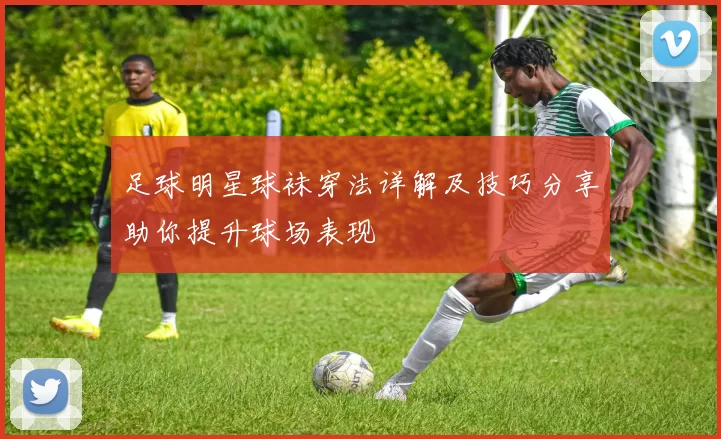 足球明星球袜穿法详解及技巧分享助你提升球场表现