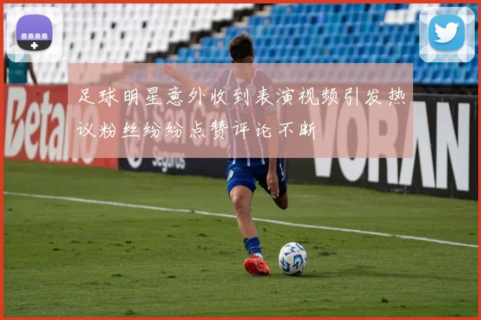 足球明星意外收到表演视频引发热议粉丝纷纷点赞评论不断