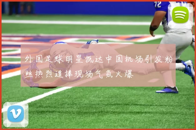 外国足球明星抵达中国机场引发粉丝热烈追捧现场气氛火爆