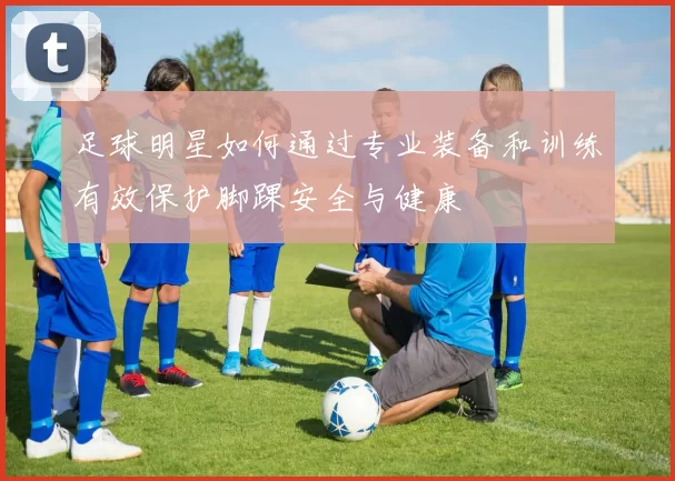 足球明星如何通过专业装备和训练有效保护脚踝安全与健康