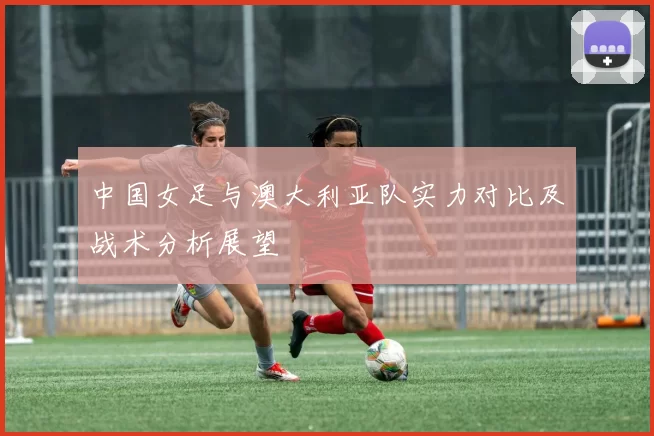 中国女足与澳大利亚队实力对比及战术分析展望