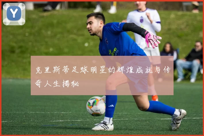 克里斯蒂足球明星的辉煌成就与传奇人生揭秘