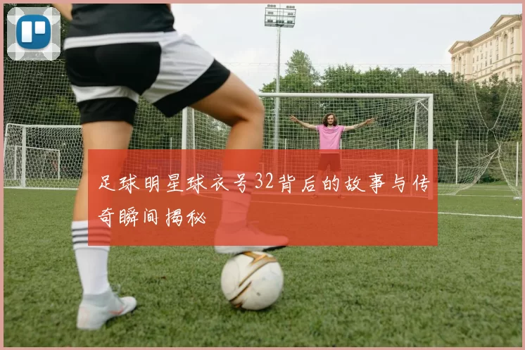 足球明星球衣号32背后的故事与传奇瞬间揭秘