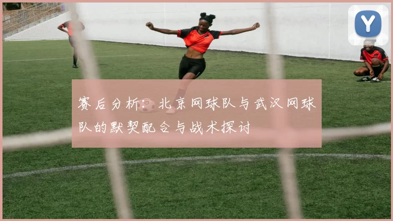 赛后分析：北京网球队与武汉网球队的默契配合与战术探讨
