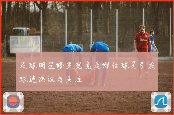 足球明星修罗究竟是哪位球员引发球迷热议与关注
