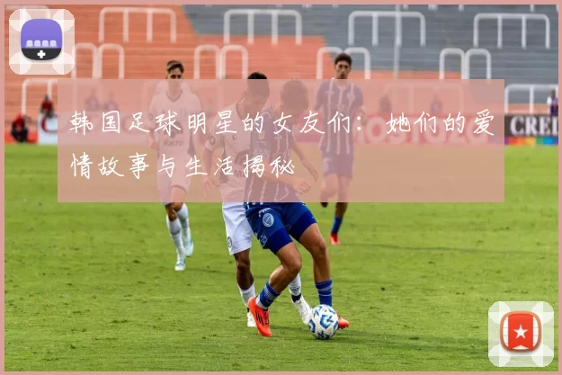 韩国足球明星的女友们：她们的爱情故事与生活揭秘