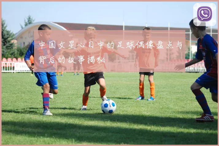 中国女星心目中的足球偶像盘点与背后的故事揭秘