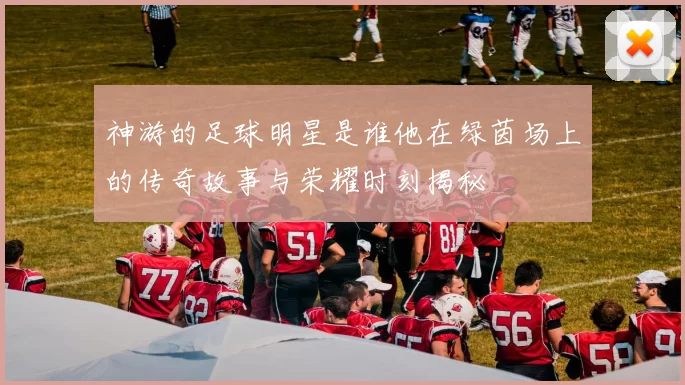 神游的足球明星是谁他在绿茵场上的传奇故事与荣耀时刻揭秘
