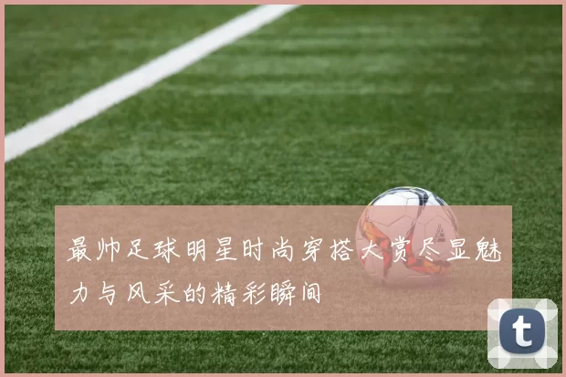 最帅足球明星时尚穿搭大赏尽显魅力与风采的精彩瞬间
