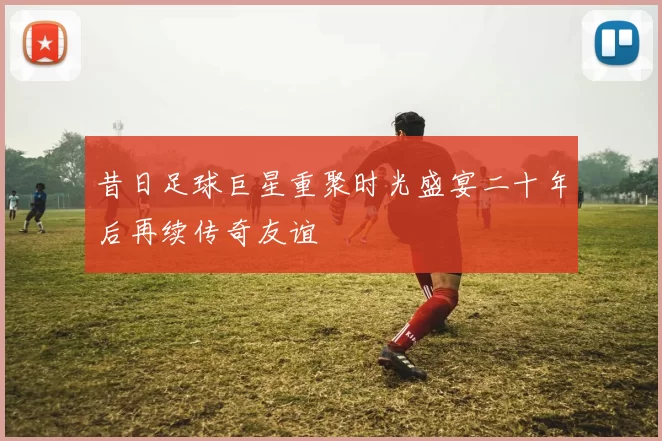 昔日足球巨星重聚时光盛宴二十年后再续传奇友谊