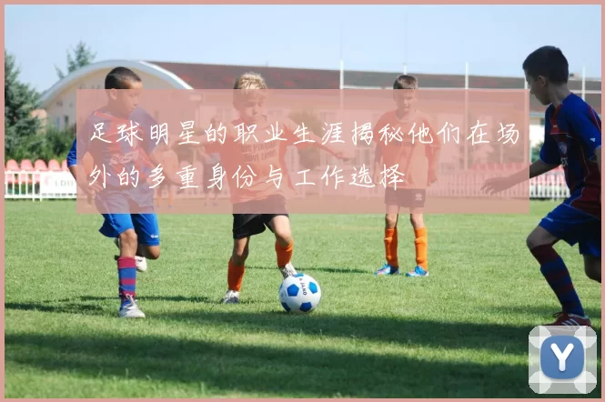 足球明星的职业生涯揭秘他们在场外的多重身份与工作选择