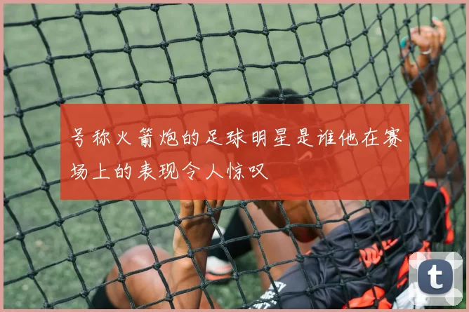 号称火箭炮的足球明星是谁他在赛场上的表现令人惊叹