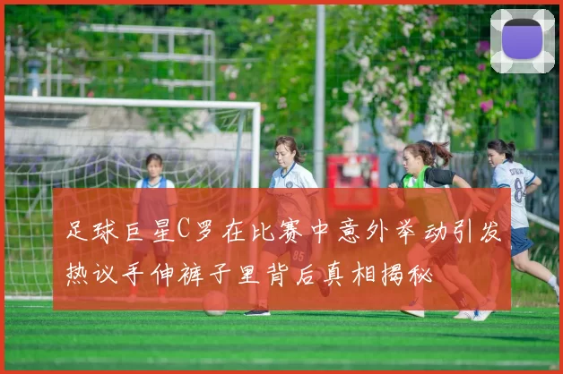 足球巨星C罗在比赛中意外举动引发热议手伸裤子里背后真相揭秘