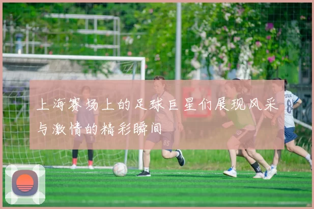 上海赛场上的足球巨星们展现风采与激情的精彩瞬间